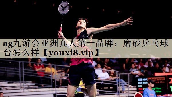 ag九游會亞洲真人第一品牌:磨砂乒乓球臺怎么樣