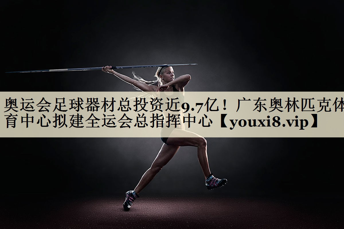 奧運(yùn)會(huì)足球器材總投資近9.7億！廣東奧林匹克體育中心擬建全運(yùn)會(huì)總指揮中心