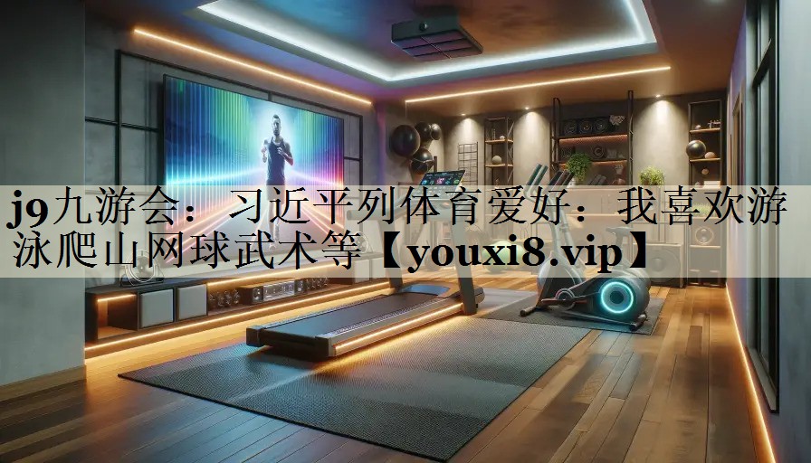 j9九游會(huì)：習(xí)近平列體育愛(ài)好：我喜歡游泳爬山網(wǎng)球武術(shù)等