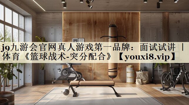 j9九游會官網(wǎng)真人游戲第一品牌:面試試講 | 體育《籃球戰(zhàn)術-突分配合》
