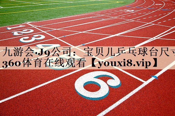 九游會(huì)·J9公司：寶貝兒乒乓球臺(tái)尺寸360體育在線觀看