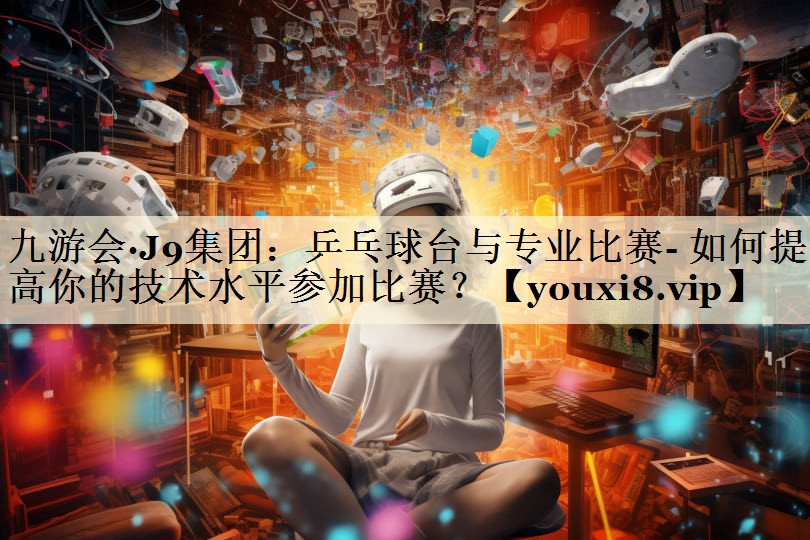 九游會(huì)·J9集團(tuán)：乒乓球臺(tái)與專業(yè)比賽- 如何提高你的技術(shù)水平參加比賽？