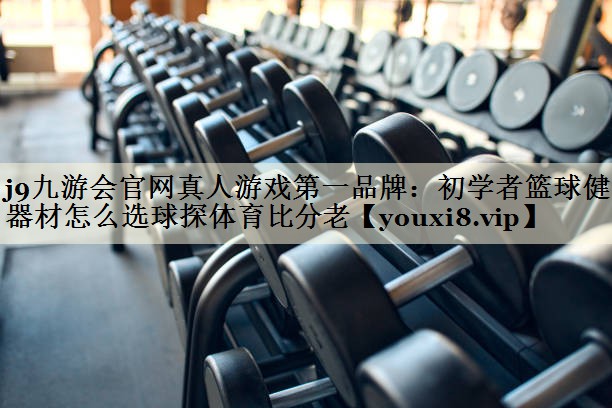 j9九游會官網(wǎng)真人游戲第一品牌：初學者籃球健身器材怎么選球探體育比分老