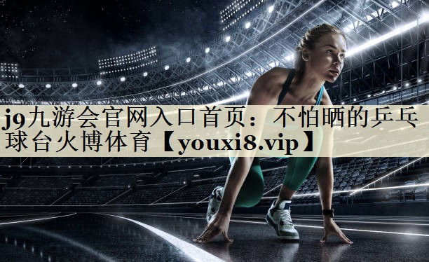 j9九游會官網(wǎng)入口首頁：不怕曬的乒乓球臺火博體育