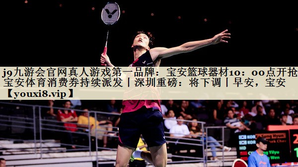 j9九游會官網(wǎng)真人游戲第一品牌：寶安籃球器材10：00點(diǎn)開搶！寶安體育消費(fèi)券持續(xù)派發(fā)丨深圳重磅：將下調(diào)丨早安，寶安