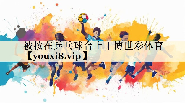 <strong>被按在乒乓球臺(tái)上干博世彩體育</strong>