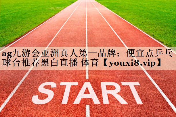 ag九游會(huì)亞洲真人第一品牌:便宜點(diǎn)乒乓球臺(tái)推薦黑白直播 體育