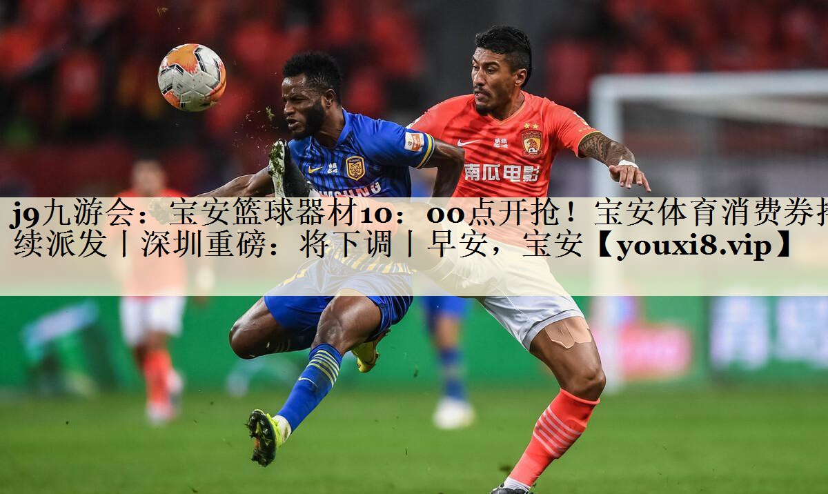 j9九游會：寶安籃球器材10：00點開搶！寶安體育消費券持續(xù)派發(fā)丨深圳重磅：將下調(diào)丨早安，寶安