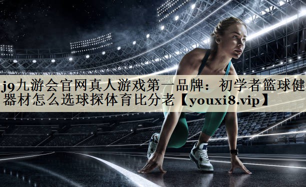 j9九游會(huì)官網(wǎng)真人游戲第一品牌：初學(xué)者籃球健身器材怎么選球探體育比分老