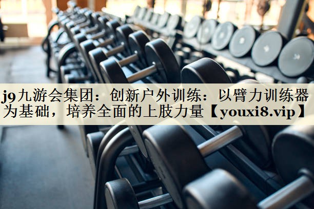 創(chuàng)新戶外訓練：以臂力訓練器為基礎，培養(yǎng)全面的上肢力量