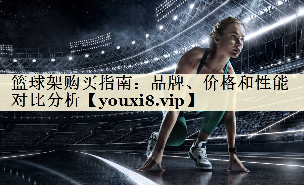籃球架購(gòu)買(mǎi)指南：品牌、價(jià)格和性能對(duì)比分析